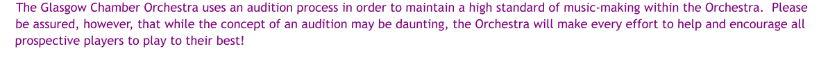 The Glasgow Chamber Orchestra uses an audition process in order to maintain a high standard of music-making within the Orchestra.  Please be assured, however, that while the concept of an audition may be daunting, the Orchestra will make every effort to help and encourage all prospective players to play to their best!