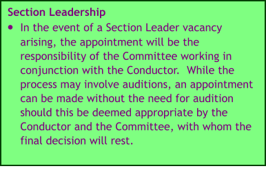 Section Leadership •	In the event of a Section Leader vacancy arising, the appointment will be the responsibility of the Committee working in conjunction with the Conductor.  While the process may involve auditions, an appointment can be made without the need for audition should this be deemed appropriate by the Conductor and the Committee, with whom the final decision will rest.